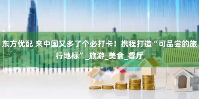 东方优配 来中国又多了个必打卡！携程打造“可品尝的旅行地标”_旅游_美食_餐厅