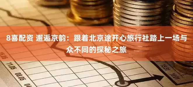 8喜配资 邂逅京韵：跟着北京途开心旅行社踏上一场与众不同的探秘之旅