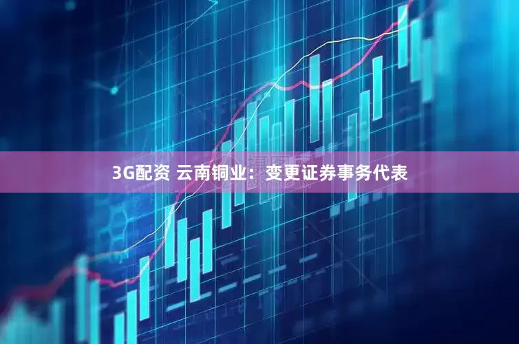 3G配资 云南铜业：变更证券事务代表